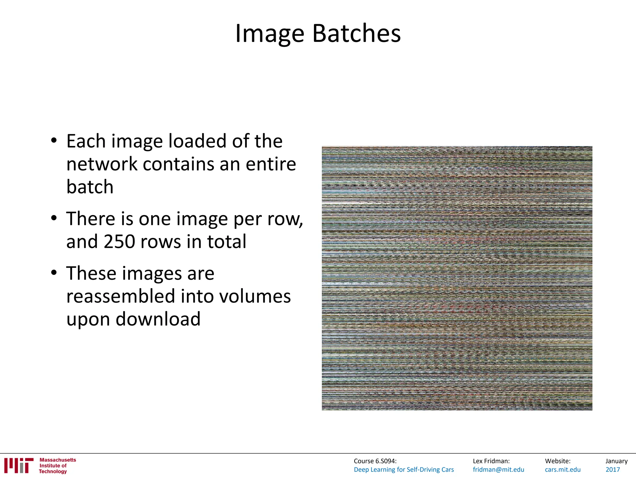 Lex Fridman:
fridman@mit.edu
Website:
cars.mit.edu
January
2017
Course 6.S094:
Deep Learning for Self-Driving Cars
Image Batches
• Each image loaded of the
network contains an entire
batch
• There is one image per row,
and 250 rows in total
• These images are
reassembled into volumes
upon download
 