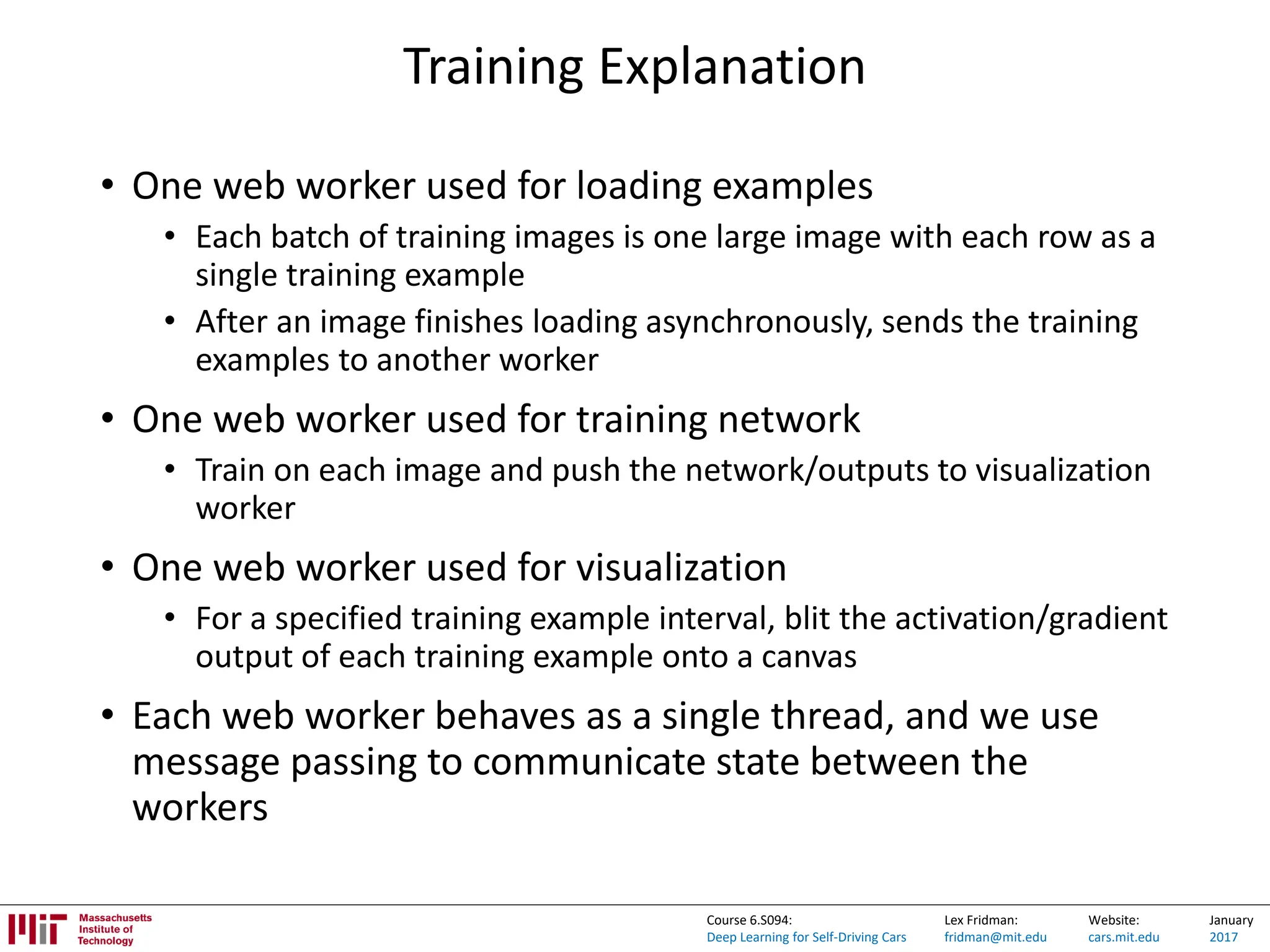 Lex Fridman:
fridman@mit.edu
Website:
cars.mit.edu
January
2017
Course 6.S094:
Deep Learning for Self-Driving Cars
Training Explanation
• One web worker used for loading examples
• Each batch of training images is one large image with each row as a
single training example
• After an image finishes loading asynchronously, sends the training
examples to another worker
• One web worker used for training network
• Train on each image and push the network/outputs to visualization
worker
• One web worker used for visualization
• For a specified training example interval, blit the activation/gradient
output of each training example onto a canvas
• Each web worker behaves as a single thread, and we use
message passing to communicate state between the
workers
 