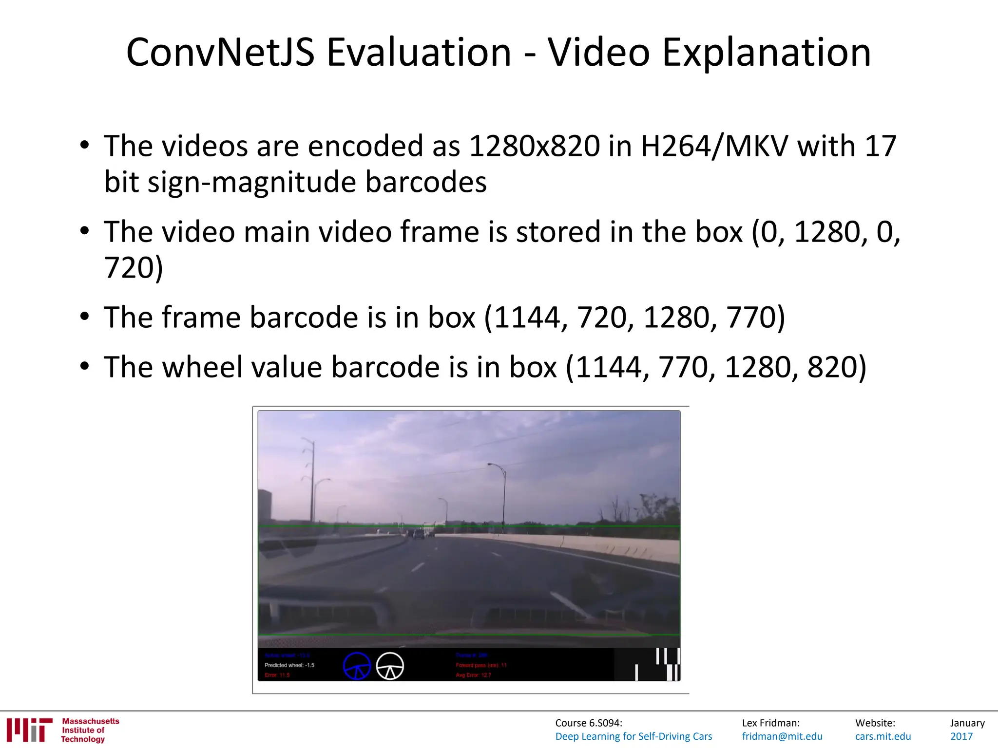 Lex Fridman:
fridman@mit.edu
Website:
cars.mit.edu
January
2017
Course 6.S094:
Deep Learning for Self-Driving Cars
ConvNetJS Evaluation - Video Explanation
• The videos are encoded as 1280x820 in H264/MKV with 17
bit sign-magnitude barcodes
• The video main video frame is stored in the box (0, 1280, 0,
720)
• The frame barcode is in box (1144, 720, 1280, 770)
• The wheel value barcode is in box (1144, 770, 1280, 820)
 
