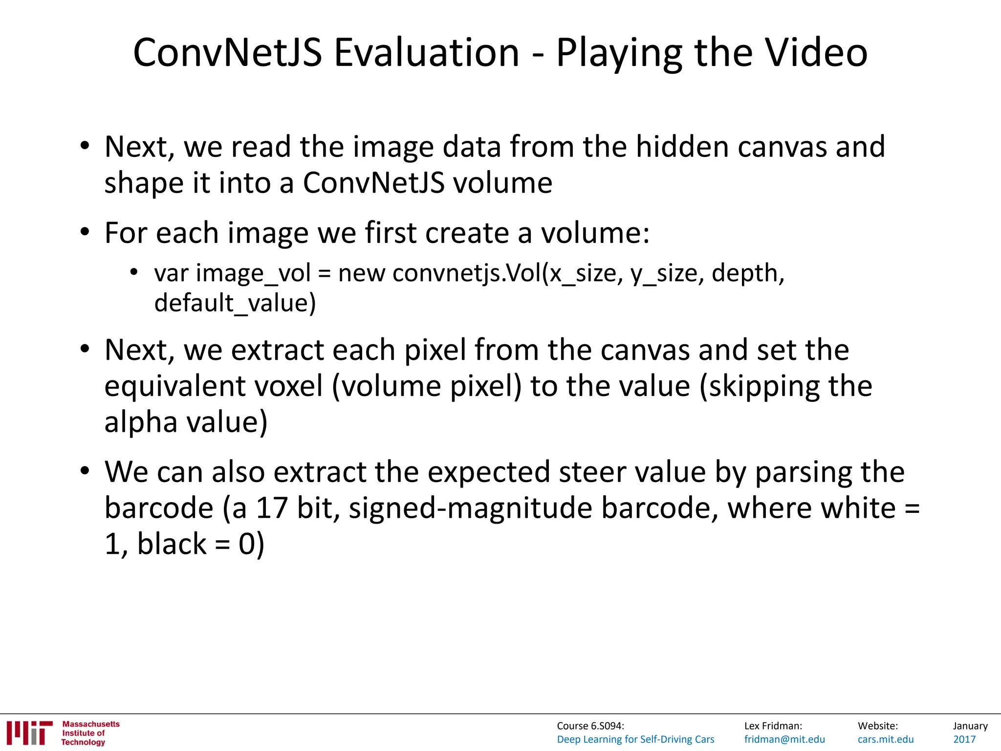 Lex Fridman:
fridman@mit.edu
Website:
cars.mit.edu
January
2017
Course 6.S094:
Deep Learning for Self-Driving Cars
ConvNetJS Evaluation - Playing the Video
• Next, we read the image data from the hidden canvas and
shape it into a ConvNetJS volume
• For each image we first create a volume:
• var image_vol = new convnetjs.Vol(x_size, y_size, depth,
default_value)
• Next, we extract each pixel from the canvas and set the
equivalent voxel (volume pixel) to the value (skipping the
alpha value)
• We can also extract the expected steer value by parsing the
barcode (a 17 bit, signed-magnitude barcode, where white =
1, black = 0)
 