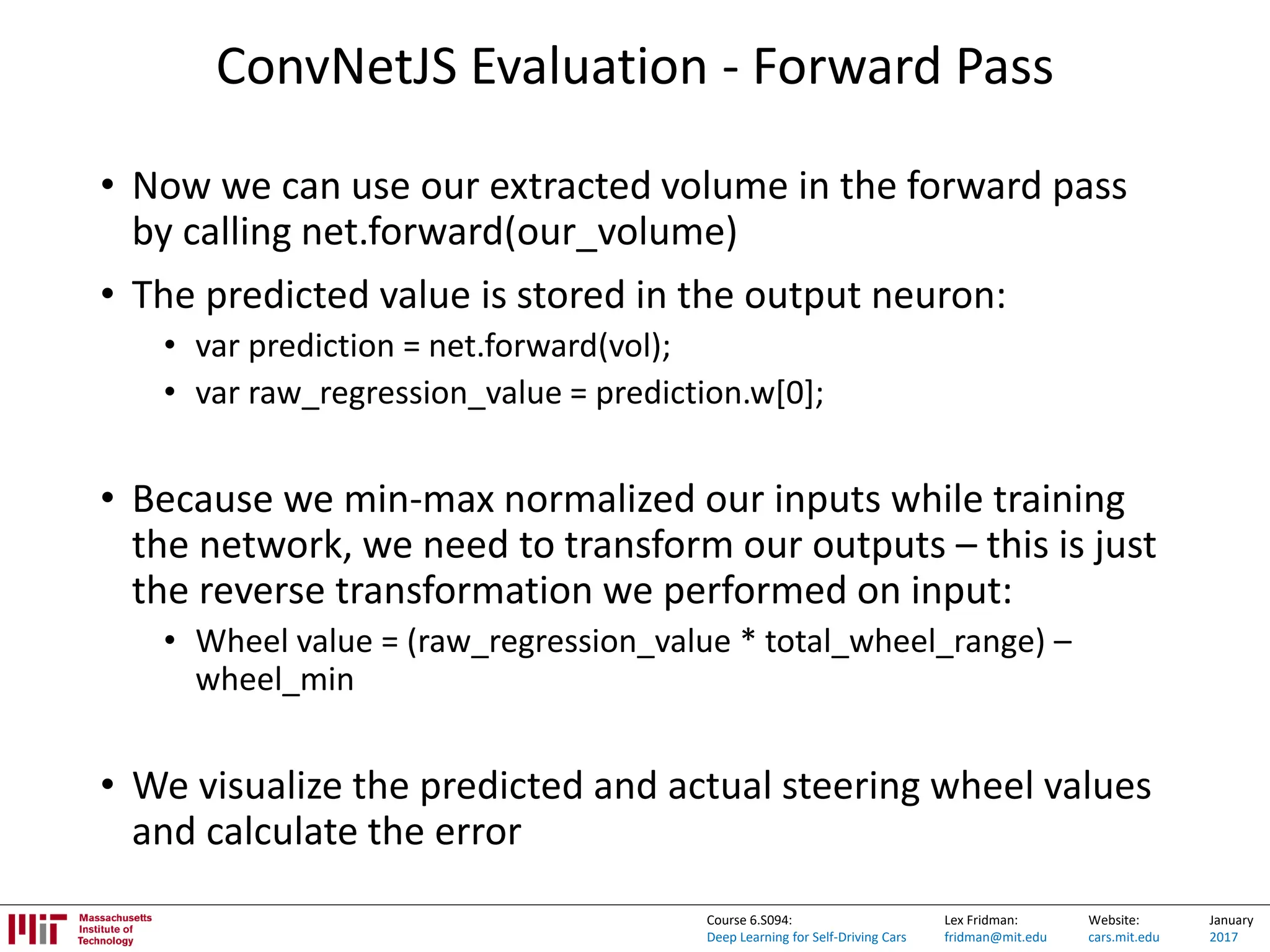 Lex Fridman:
fridman@mit.edu
Website:
cars.mit.edu
January
2017
Course 6.S094:
Deep Learning for Self-Driving Cars
ConvNetJS Evaluation - Forward Pass
• Now we can use our extracted volume in the forward pass
by calling net.forward(our_volume)
• The predicted value is stored in the output neuron:
• var prediction = net.forward(vol);
• var raw_regression_value = prediction.w[0];
• Because we min-max normalized our inputs while training
the network, we need to transform our outputs – this is just
the reverse transformation we performed on input:
• Wheel value = (raw_regression_value * total_wheel_range) –
wheel_min
• We visualize the predicted and actual steering wheel values
and calculate the error
 