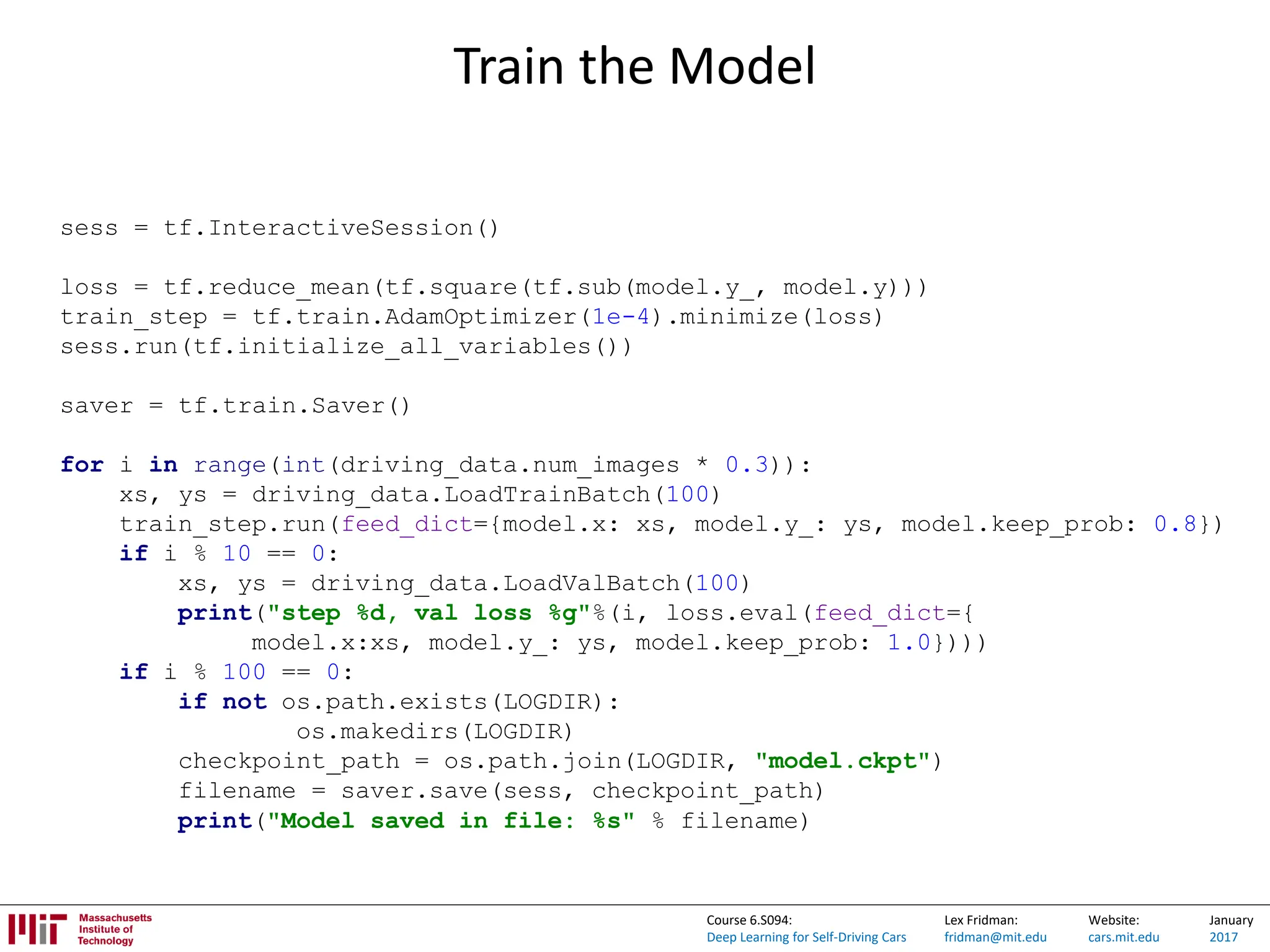 Lex Fridman:
fridman@mit.edu
Website:
cars.mit.edu
January
2017
Course 6.S094:
Deep Learning for Self-Driving Cars
Train the Model
sess = tf.InteractiveSession()
loss = tf.reduce_mean(tf.square(tf.sub(model.y_, model.y)))
train_step = tf.train.AdamOptimizer(1e-4).minimize(loss)
sess.run(tf.initialize_all_variables())
saver = tf.train.Saver()
for i in range(int(driving_data.num_images * 0.3)):
xs, ys = driving_data.LoadTrainBatch(100)
train_step.run(feed_dict={model.x: xs, model.y_: ys, model.keep_prob: 0.8})
if i % 10 == 0:
xs, ys = driving_data.LoadValBatch(100)
print("step %d, val loss %g"%(i, loss.eval(feed_dict={
model.x:xs, model.y_: ys, model.keep_prob: 1.0})))
if i % 100 == 0:
if not os.path.exists(LOGDIR):
os.makedirs(LOGDIR)
checkpoint_path = os.path.join(LOGDIR, "model.ckpt")
filename = saver.save(sess, checkpoint_path)
print("Model saved in file: %s" % filename)
 
