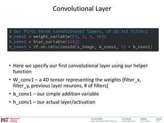 Lex Fridman:
fridman@mit.edu
Website:
cars.mit.edu
January
2017
Course 6.S094:
Deep Learning for Self-Driving Cars
Convolutional Layer
• Here we specify our first convolutional layer using our helper
function
• W_conv1 – a 4D tensor representing the weights [filter_x,
filter_y, previous layer neurons, # of filters]
• b_conv1 – our simple addition variable
• h_conv1 – our actual layer/activation
 