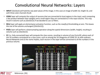 Lex Fridman:
fridman@mit.edu
Website:
cars.mit.edu
January
2017
Course 6.S094:
Deep Learning for Self-Driving Cars
Convolutional Neural Networks: Layers
• INPUT [32x32x3] will hold the raw pixel values of the image, in this case an image of width 32, height 32, and
with three color channels R,G,B.
• CONV layer will compute the output of neurons that are connected to local regions in the input, each computing
a dot product between their weights and a small region they are connected to in the input volume. This may
result in volume such as [32x32x12] if we decided to use 12 filters.
• RELU layer will apply an elementwise activation function, such as the max(0,x) thresholding at zero. This leaves
the size of the volume unchanged ([32x32x12]).
• POOL layer will perform a downsampling operation along the spatial dimensions (width, height), resulting in
volume such as [16x16x12].
• FC (i.e. fully-connected) layer will compute the class scores, resulting in volume of size [1x1x10], where each of
the 10 numbers correspond to a class score, such as among the 10 categories of CIFAR-10. As with ordinary
Neural Networks and as the name implies, each neuron in this layer will be connected to all the numbers in the
previous volume.
References: [95]
 