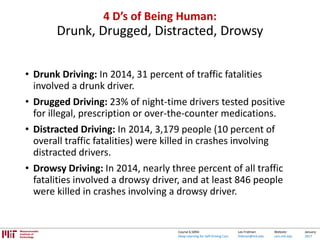 Lex Fridman:
fridman@mit.edu
Website:
cars.mit.edu
January
2017
Course 6.S094:
Deep Learning for Self-Driving Cars
4 D’s of Being Human:
Drunk, Drugged, Distracted, Drowsy
• Drunk Driving: In 2014, 31 percent of traffic fatalities
involved a drunk driver.
• Drugged Driving: 23% of night-time drivers tested positive
for illegal, prescription or over-the-counter medications.
• Distracted Driving: In 2014, 3,179 people (10 percent of
overall traffic fatalities) were killed in crashes involving
distracted drivers.
• Drowsy Driving: In 2014, nearly three percent of all traffic
fatalities involved a drowsy driver, and at least 846 people
were killed in crashes involving a drowsy driver.
 