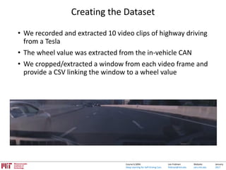 Lex Fridman:
fridman@mit.edu
Website:
cars.mit.edu
January
2017
Course 6.S094:
Deep Learning for Self-Driving Cars
Creating the Dataset
• We recorded and extracted 10 video clips of highway driving
from a Tesla
• The wheel value was extracted from the in-vehicle CAN
• We cropped/extracted a window from each video frame and
provide a CSV linking the window to a wheel value
 