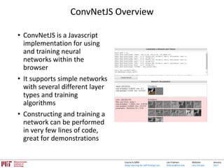 Lex Fridman:
fridman@mit.edu
Website:
cars.mit.edu
January
2017
Course 6.S094:
Deep Learning for Self-Driving Cars
ConvNetJS Overview
• ConvNetJS is a Javascript
implementation for using
and training neural
networks within the
browser
• It supports simple networks
with several different layer
types and training
algorithms
• Constructing and training a
network can be performed
in very few lines of code,
great for demonstrations
 
