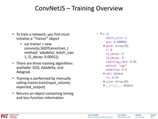 Lex Fridman:
fridman@mit.edu
Website:
cars.mit.edu
January
2017
Course 6.S094:
Deep Learning for Self-Driving Cars
ConvNetJS – Training Overview
• To train a network, you first must
initialize a “Trainer” object
• var trainer = new
convnetjs.SGDTrainer(net, {
method: ‘adadelta’, batch_size:
1, l2_decay: 0.0001});
• There are three training algorithms
available: SGD, Adadelta, and
Adagrad.
• Training is performed by manually
calling trainer.train(input_volume,
expected_output)
• Returns an object containing timing
and loss function information
 