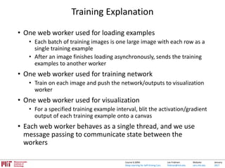 Lex Fridman:
fridman@mit.edu
Website:
cars.mit.edu
January
2017
Course 6.S094:
Deep Learning for Self-Driving Cars
Training Explanation
• One web worker used for loading examples
• Each batch of training images is one large image with each row as a
single training example
• After an image finishes loading asynchronously, sends the training
examples to another worker
• One web worker used for training network
• Train on each image and push the network/outputs to visualization
worker
• One web worker used for visualization
• For a specified training example interval, blit the activation/gradient
output of each training example onto a canvas
• Each web worker behaves as a single thread, and we use
message passing to communicate state between the
workers
 