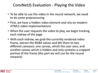 Lex Fridman:
fridman@mit.edu
Website:
cars.mit.edu
January
2017
Course 6.S094:
Deep Learning for Self-Driving Cars
ConvNetJS Evaluation - Playing the Video
• To be able to use the video in the neural network, we need
to do some preprocessing
• First, we have a hidden video element and rely on modern
HTML5 video implementations
• When the user requests the video to play, we begin tracking
each redraw of the page
• With each redraw, we grab the currently rendered video
frame, extract the RGBA values and blit them to two
different canvases: one canvas, which the user sees, and
another canvas which is hidden and only contains a cropped
portion of the frame (the part we will use for the neural
network)
 