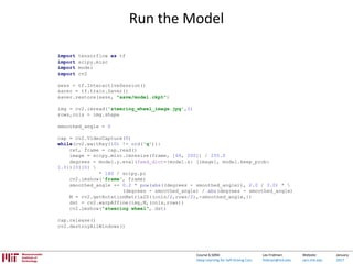 Lex Fridman:
fridman@mit.edu
Website:
cars.mit.edu
January
2017
Course 6.S094:
Deep Learning for Self-Driving Cars
Run the Model
import tensorflow as tf
import scipy.misc
import model
import cv2
sess = tf.InteractiveSession()
saver = tf.train.Saver()
saver.restore(sess, "save/model.ckpt")
img = cv2.imread('steering_wheel_image.jpg',0)
rows,cols = img.shape
smoothed_angle = 0
cap = cv2.VideoCapture(0)
while(cv2.waitKey(10) != ord('q')):
ret, frame = cap.read()
image = scipy.misc.imresize(frame, [66, 200]) / 255.0
degrees = model.y.eval(feed_dict={model.x: [image], model.keep_prob:
1.0})[0][0] 
* 180 / scipy.pi
cv2.imshow('frame', frame)
smoothed_angle += 0.2 * pow(abs((degrees - smoothed_angle)), 2.0 / 3.0) * 
(degrees - smoothed_angle) / abs(degrees - smoothed_angle)
M = cv2.getRotationMatrix2D((cols/2,rows/2),-smoothed_angle,1)
dst = cv2.warpAffine(img,M,(cols,rows))
cv2.imshow("steering wheel", dst)
cap.release()
cv2.destroyAllWindows()
 