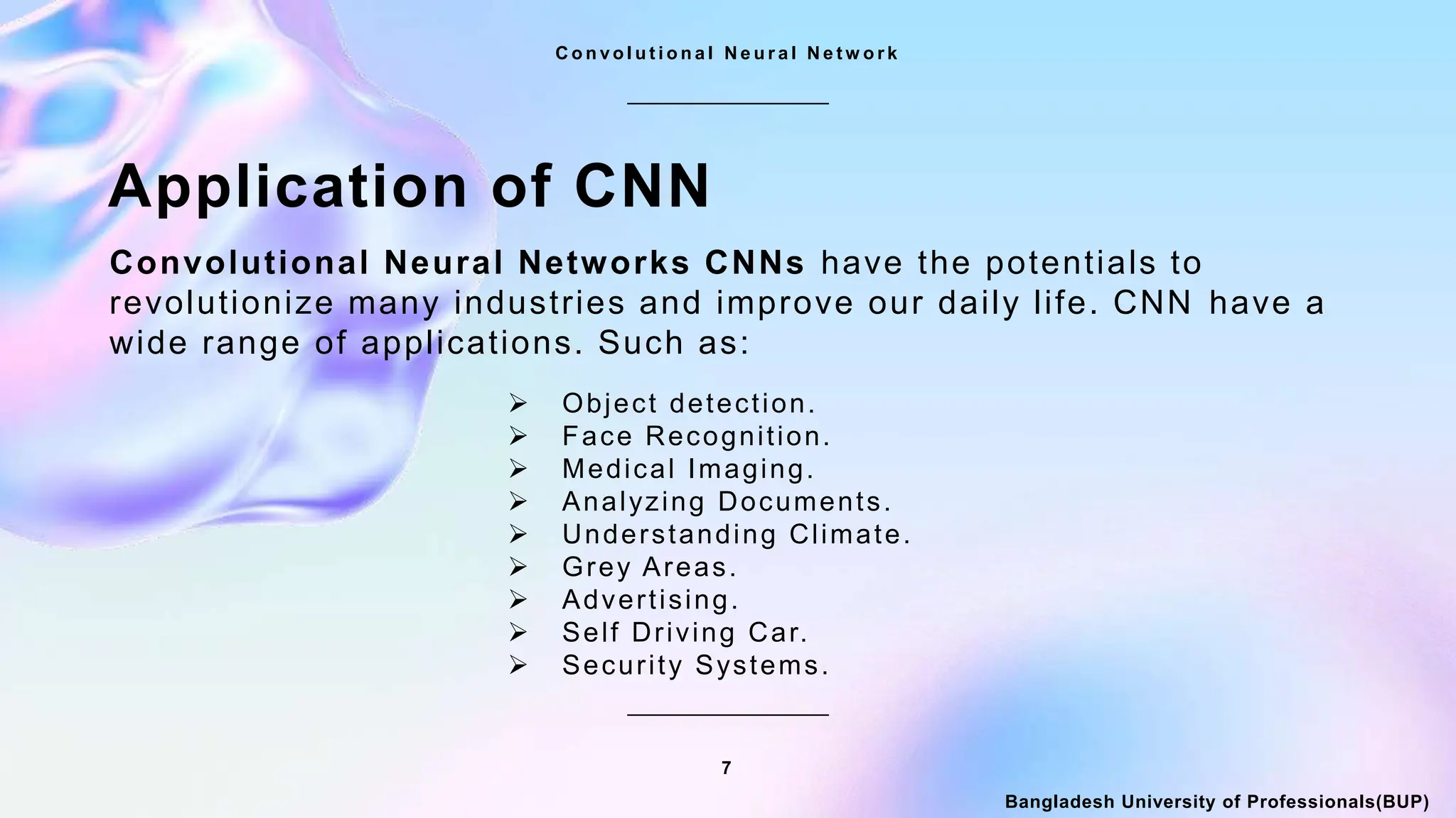 7
C o n v o l u t i o n a l N e u r a l N e t w o r k
Bangladesh University of Professionals(BUP)
Application of CNN
Convolutional Neural Networks CNNs have the potentials to
revolutionize many industries and improve our daily life. CNN have a
wide range of applications. Such as:
 Object detection.
 Face Recognition.
 Medical Imaging.
 Analyzing Documents.
 Understanding Climate.
 Grey Areas.
 Advertising.
 Self Driving Car.
 Security Systems.
 