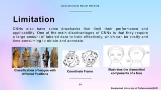 3 0
C o n v o l u t i o n a l N e u r a l N e t w o r k
Bangladesh University of Professionals(BUP)
Limitation
CNNs also have some drawbacks that limit their performance and
applicability. One of the main disadvantages of CNNs is that they require
a large amount of labeled data to train effectively, which can be costly and
time-consuming to obtain and annotate.
Coordinate Frame
Classification of Images with
different Positions
Illustrates the dismantled
components of a face
 