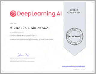 A ug 13, 2020
MICHAEL GITARI NYAGA
Convolutional Neural Networks
an online non-credit course authorized by DeepLearning.AI and offered through Coursera
has successfully completed
Andrew Ng, Founder, DeepLearning.AI & Co-founder, Coursera
Kian Katanforoosh, Co-founder, Workera
Younes Bensouda Mourri, Instructor of AI, Stanford University
Verify at:
https://coursera.org/verify/HEK9Z9DFM3D4
Cour ser a has confir med the identity of this individual and their
par ticipation in the cour se.
 