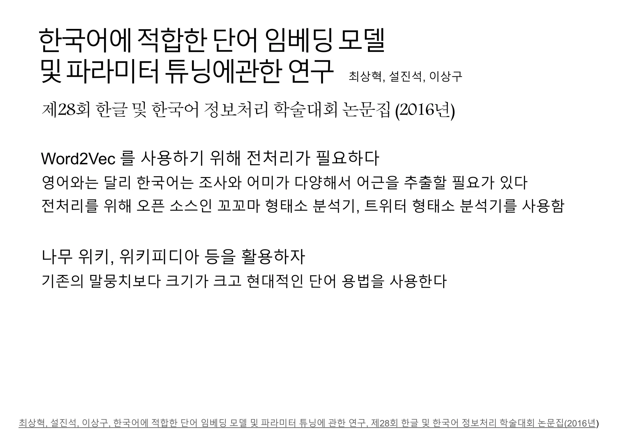 제28회한글및한국어정보처리학술대회논문집(2016년)
한국어에적합한단어임베딩모델
및파라미터튜닝에관한연구 최상혁, 설진석, 이상구
Word2Vec 를 사용하기 위해 전처리가 필요하다
영어와는 달리 한국어는 조사와 어미가 다양해서 어근을 추출할 필요가 있다
전처리를 위해 오픈 소스인 꼬꼬마 형태소 분석기, 트위터 형태소 분석기를 사용함
나무 위키, 위키피디아 등을 활용하자
기존의 말뭉치보다 크기가 크고 현대적인 단어 용법을 사용한다
최상혁, 설진석, 이상구, 한국어에 적합한 단어 임베딩 모델 및 파라미터 튜닝에 관한 연구, 제28회 한글 및 한국어 정보처리 학술대회 논문집(2016년)
 