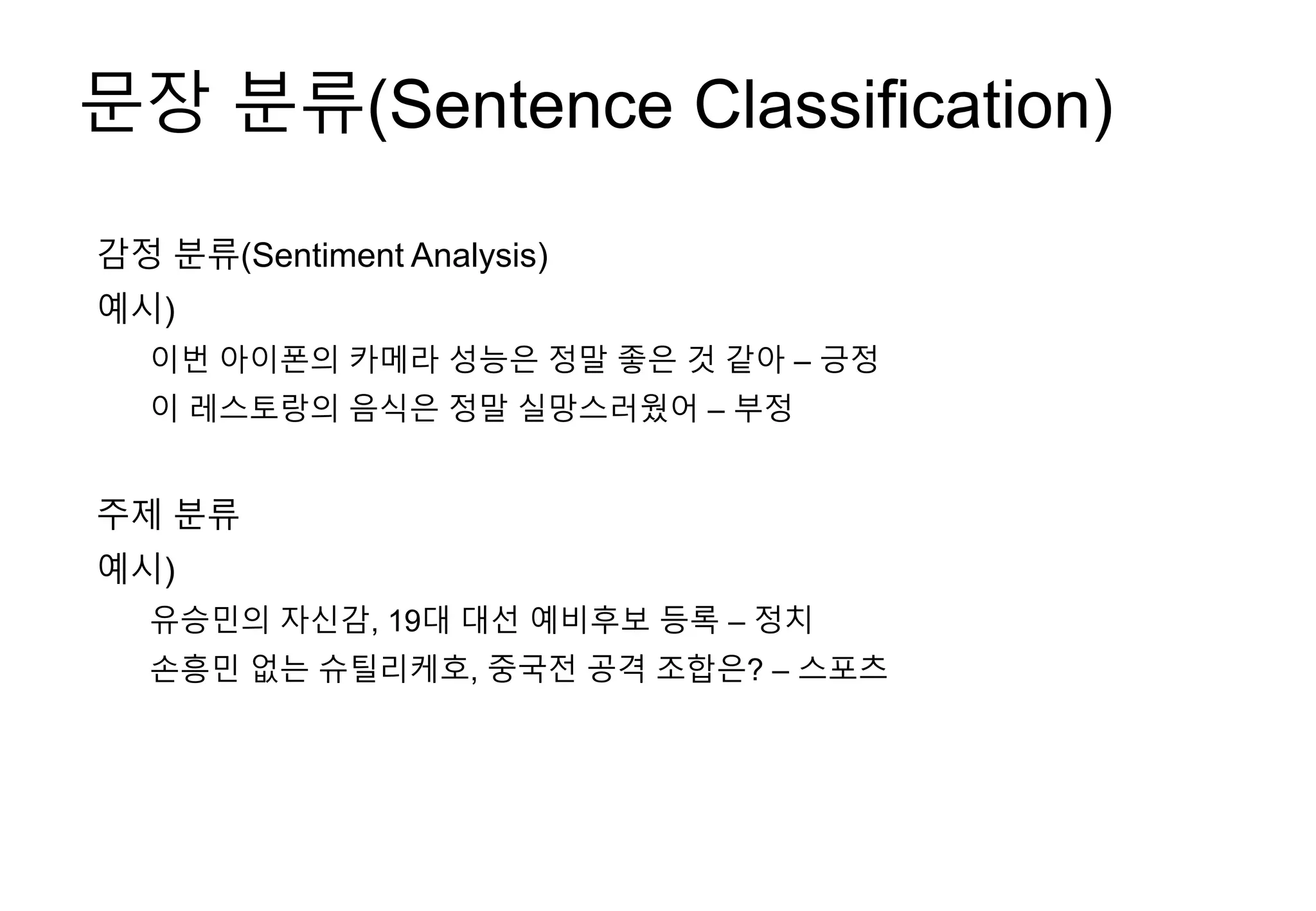 문장 분류(Sentence Classification)
감정 분류(Sentiment Analysis)
예시)
이번 아이폰의 카메라 성능은 정말 좋은 것 같아 – 긍정
이 레스토랑의 음식은 정말 실망스러웠어 – 부정
주제 분류
예시)
유승민의 자신감, 19대 대선 예비후보 등록 – 정치
손흥민 없는 슈틸리케호, 중국전 공격 조합은? – 스포츠
 