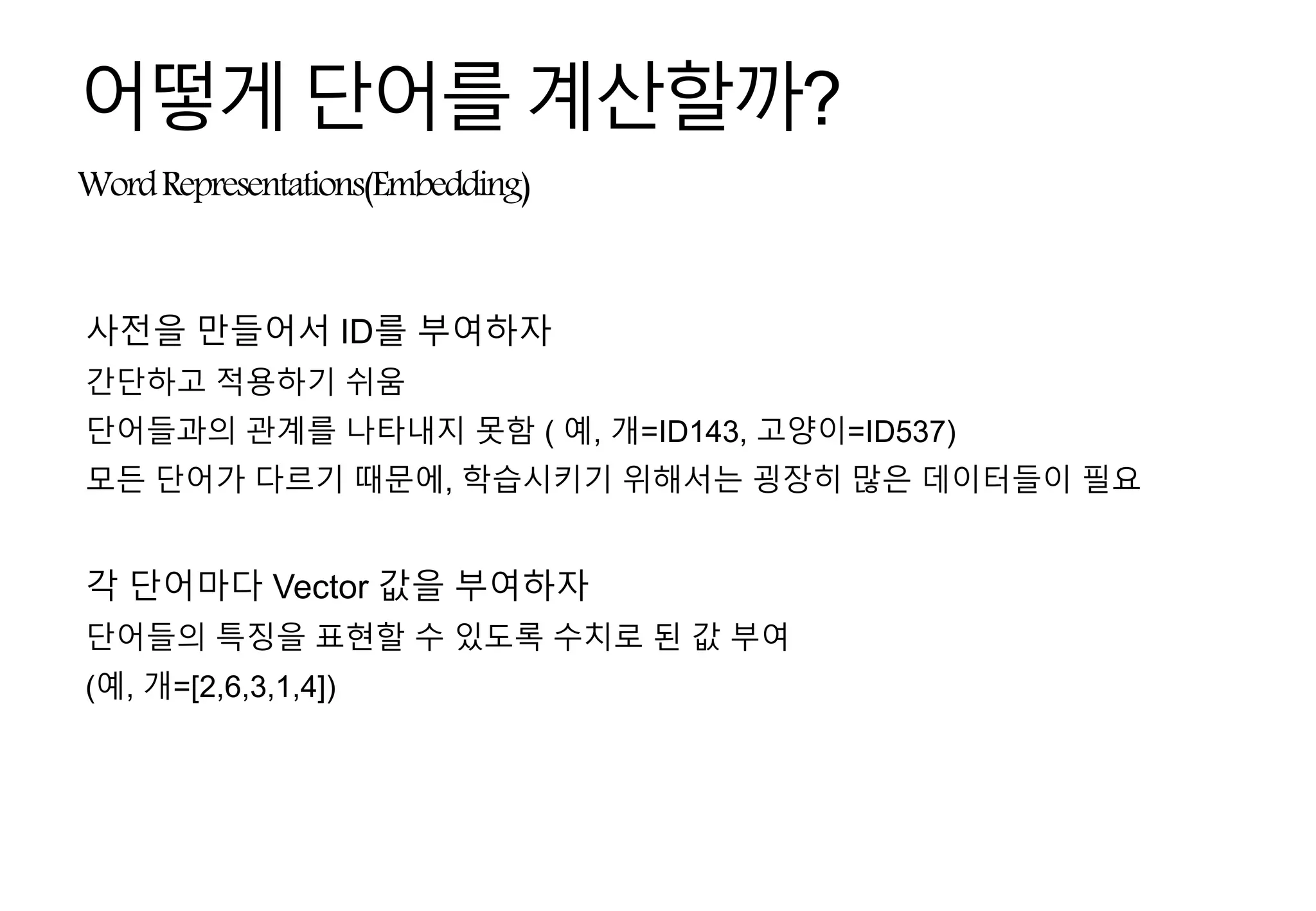 WordRepresentations(Embedding)
어떻게단어를계산할까?
사전을 만들어서 ID를 부여하자
간단하고 적용하기 쉬움
단어들과의 관계를 나타내지 못함 ( 예, 개=ID143, 고양이=ID537)
모든 단어가 다르기 때문에, 학습시키기 위해서는 굉장히 많은 데이터들이 필요
각 단어마다 Vector 값을 부여하자
단어들의 특징을 표현할 수 있도록 수치로 된 값 부여
(예, 개=[2,6,3,1,4])
 