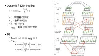 • Dynamic 𝑘-Max Pooling
• 𝑙：当前卷积层数
• 𝐿：卷积曾总数
• 𝑠：句子长度
• 𝑘 𝑡𝑜𝑝：最高层卷积层参数
• 例
• IF, 𝐿 = 3, 𝑠 = 18 𝑘 𝑡𝑜𝑝 = 3
• Then,
1
3 1
max(3, 18 ) max(3,12)=12
3
k
 
   
 
2
3 2
max(3, 18 ) max(3,6)=6
3
k
 
   
 
 