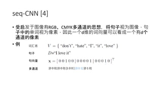 seq-CNN [4]
• 受启发于图像有RGB、CMYK多通道的思想，将句子视为图像，句
子中的单词视为像素，因此一个d维的词向量可以看成一个有d个
通道的像素
• 例 词汇表
句子
句向量
多通道
. . .
[0 0 0] [0 0 0] [1 0 0 ] [0 0 1] [0 1 0]
 