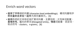 Enrich word vectors
• 使用了字符级的向量 (character-level embeddings)，将词向量和字
符向量的合并在一起作为其向量表示。 [5]
• 使用传统的文本特征来扩展词向量，主要包括：大写单词数量、
表情符号、拉长的单词 (Elongated Units)、情感词数量、否定词、
标点符号、clusters、n-grams。[6]
 