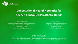 Convolutional Neural Networks for
Speech Controlled Prosthetic Hands
Date: 09/26/2019
2019 First International Conference on Transdisciplinary AI (TransAI)
Mohsen Jafarzadeh
Department of Electrical and Computer Engineering
The University of Texas at Dallas
Richardson, TX, USA
Mohsen.Jafarzadeh@utdallas.edu
Yonas Tadesse
Department of Mechanical Engineering
The University of Texas at Dallas
Richardson, TX, USA
Yonas.Tadesse@utdallas.edu
 