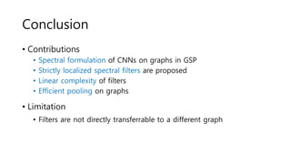 Conclusion
• Contributions
• Spectral formulation of CNNs on graphs in GSP
• Strictly localized spectral filters are proposed
• Linear complexity of filters
• Efficient pooling on graphs
• Limitation
• Filters are not directly transferrable to a different graph
 