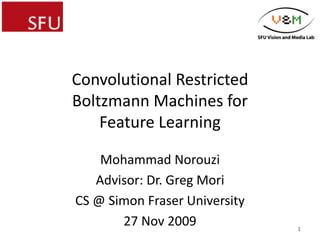 Convolutional Restricted
Boltzmann Machines for
Feature Learning
Mohammad Norouzi
Advisor: Dr. Greg Mori
CS @ Simon Fraser University
27 Nov 2009 1
 