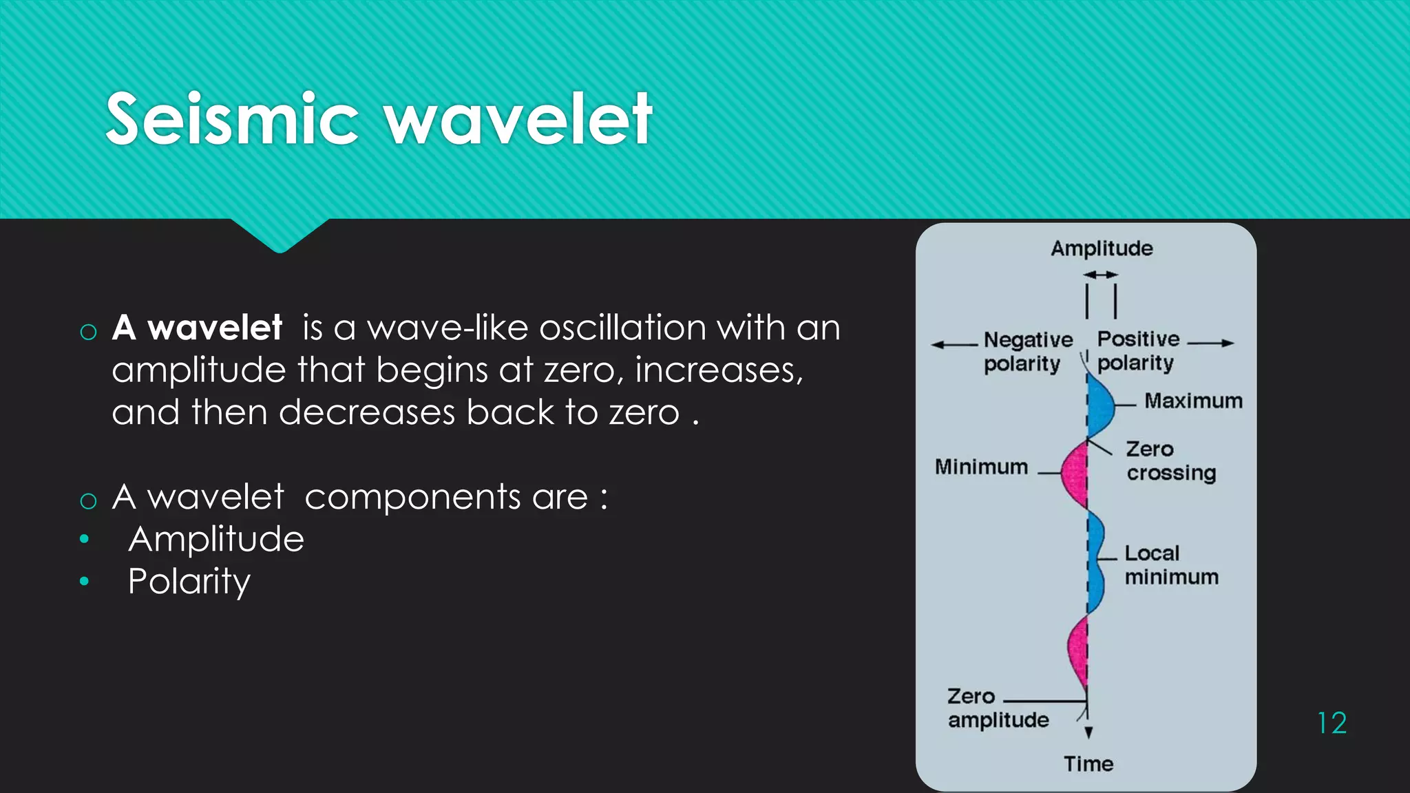 Seismic wavelet
12
o A wavelet is a wave-like oscillation with an
amplitude that begins at zero, increases,
and then decreases back to zero .
o A wavelet components are :
• Amplitude
• Polarity
 