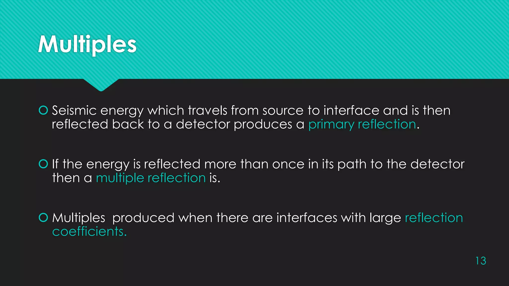 Multiples
 Seismic energy which travels from source to interface and is then
reflected back to a detector produces a primary reflection.
 If the energy is reflected more than once in its path to the detector
then a multiple reflection is.
 Multiples produced when there are interfaces with large reflection
coefficients.
13
 
