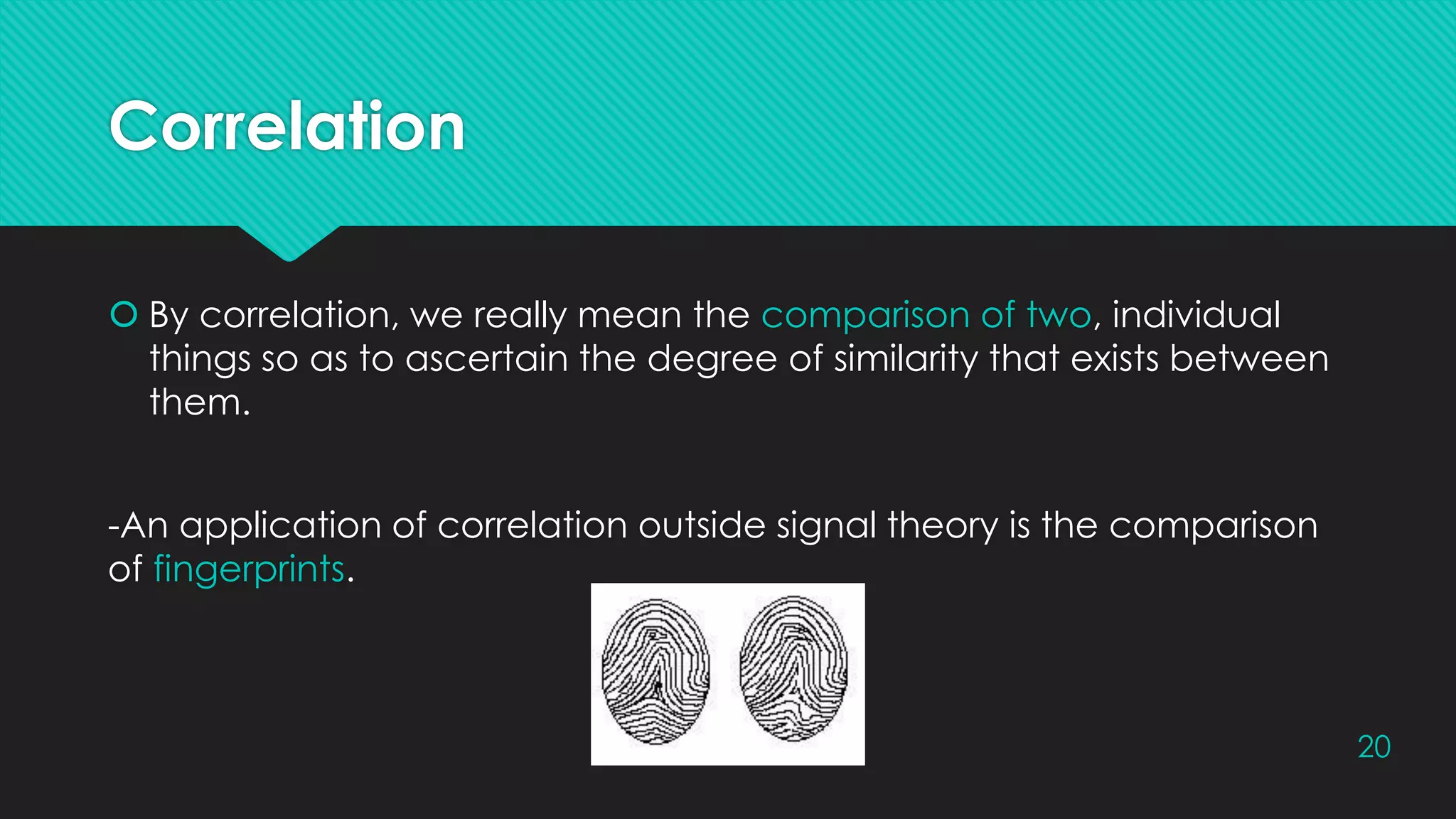 Correlation
 By correlation, we really mean the comparison of two, individual
things so as to ascertain the degree of similarity that exists between
them.
-An application of correlation outside signal theory is the comparison
of fingerprints.
20
 