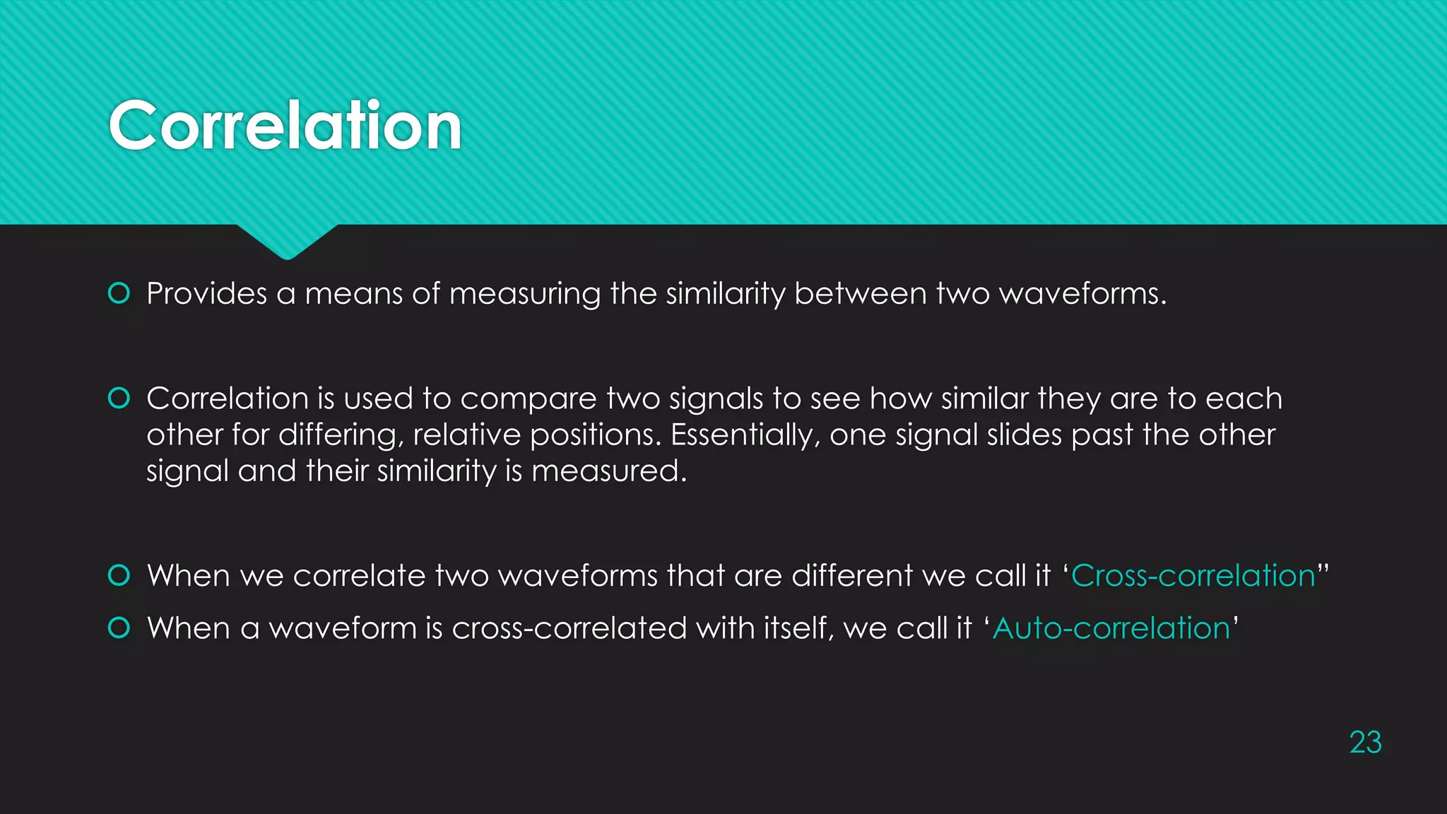 Correlation
 Provides a means of measuring the similarity between two waveforms.
 Correlation is used to compare two signals to see how similar they are to each
other for differing, relative positions. Essentially, one signal slides past the other
signal and their similarity is measured.
 When we correlate two waveforms that are different we call it ‘Cross-correlation”
 When a waveform is cross-correlated with itself, we call it ‘Auto-correlation’
23
 