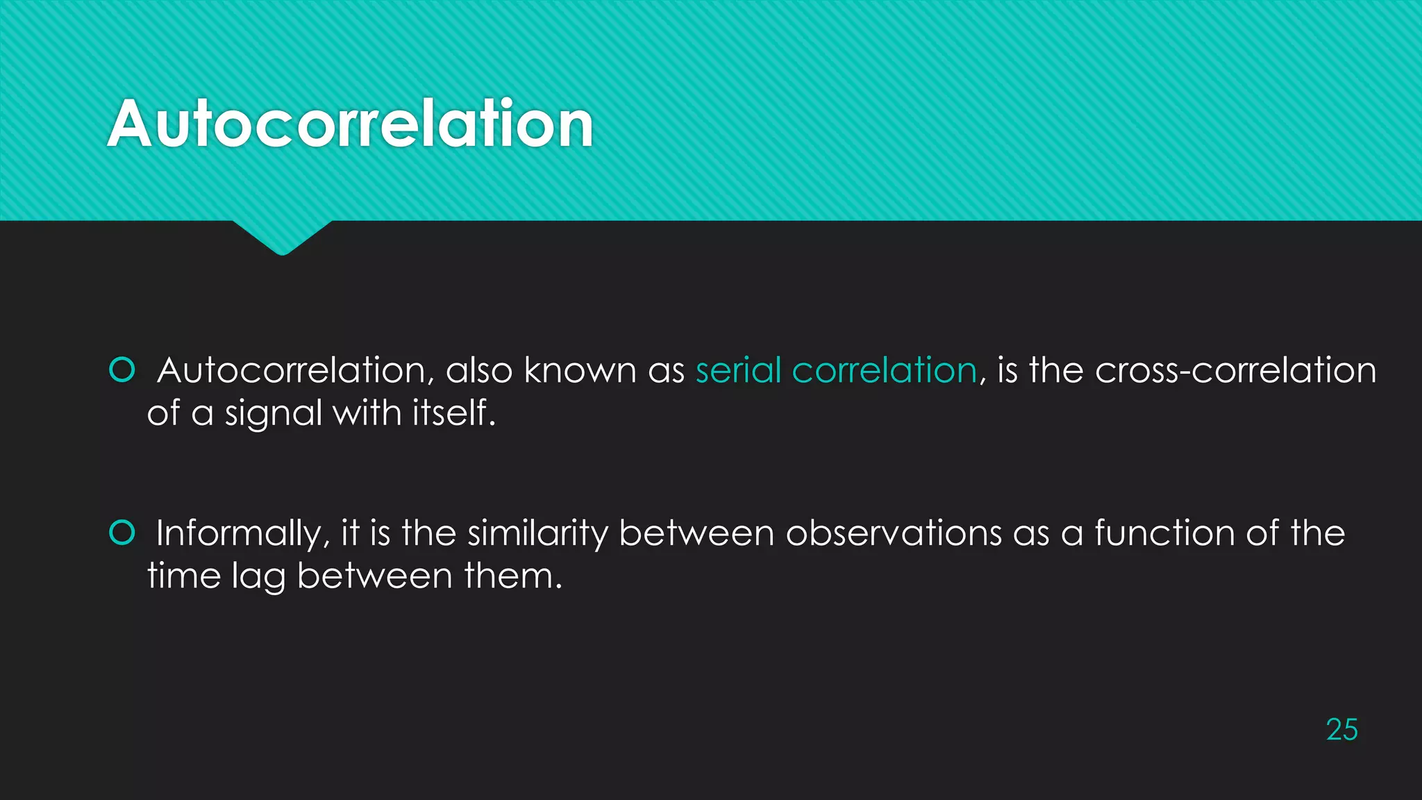 Autocorrelation
 Autocorrelation, also known as serial correlation, is the cross-correlation
of a signal with itself.
 Informally, it is the similarity between observations as a function of the
time lag between them.
25
 