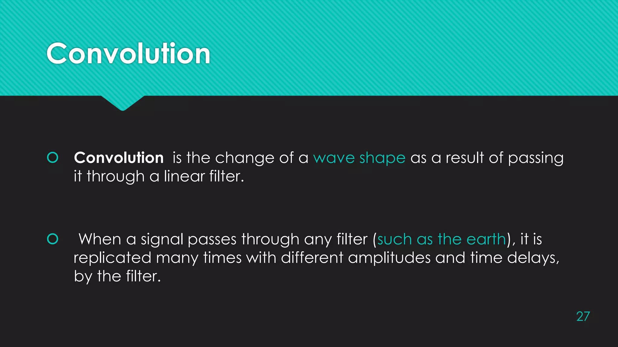 Convolution
 Convolution is the change of a wave shape as a result of passing
it through a linear filter.
 When a signal passes through any filter (such as the earth), it is
replicated many times with different amplitudes and time delays,
by the filter.
27
 