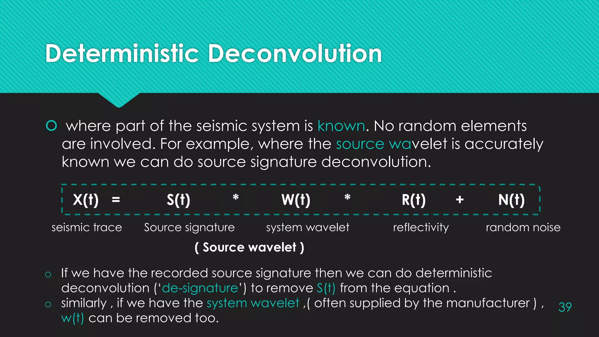 Deterministic Deconvolution
 where part of the seismic system is known. No random elements
are involved. For example, where the source wavelet is accurately
known we can do source signature deconvolution.
39
X(t) = S(t) * W(t) * R(t) + N(t)
seismic trace Source signature system wavelet reflectivity random noise
o If we have the recorded source signature then we can do deterministic
deconvolution (‘de-signature’) to remove S(t) from the equation .
o similarly , if we have the system wavelet ,( often supplied by the manufacturer ) ,
w(t) can be removed too.
( Source wavelet )
 