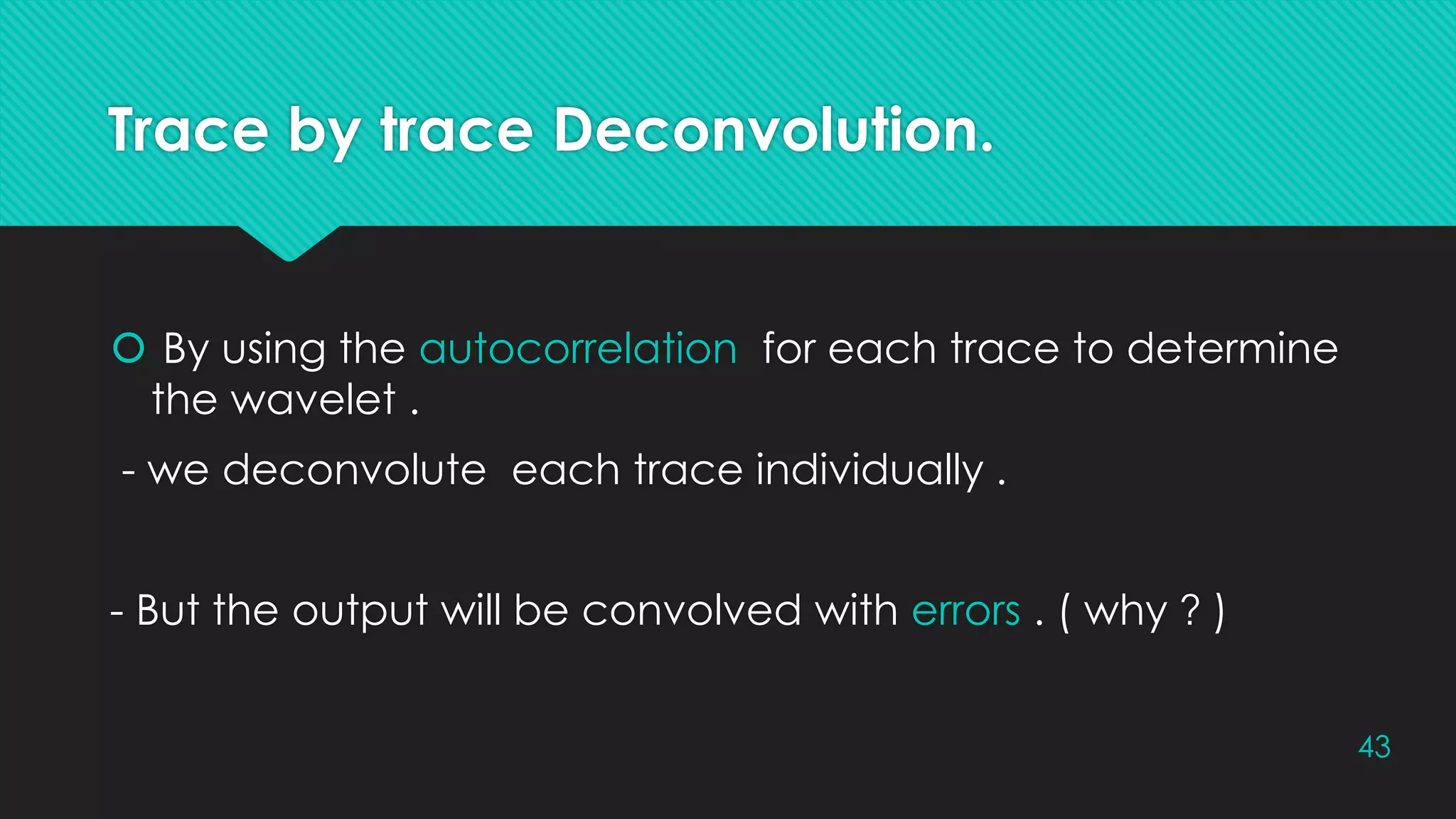 Trace by trace Deconvolution.
 By using the autocorrelation for each trace to determine
the wavelet .
- we deconvolute each trace individually .
- But the output will be convolved with errors . ( why ? )
43
 