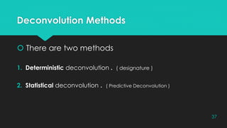 Deconvolution Methods
 There are two methods
1. Deterministic deconvolution . ( designature )
2. Statistical deconvolution . ( Predictive Deconvolution )
37
 