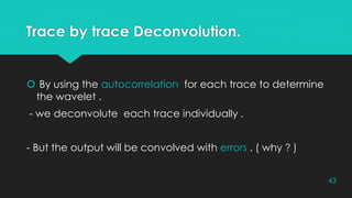 Trace by trace Deconvolution.
 By using the autocorrelation for each trace to determine
the wavelet .
- we deconvolute each trace individually .
- But the output will be convolved with errors . ( why ? )
43
 