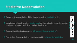 Predictive Deconvolution
 Apply a deconvolution Filter to remove the multiple only .
 uses information from the earlier part of the seismic trace to predict
and deconvolve the latter part of the trace.
 This method is also known as ‘Gapped Deconvolution’.
 Predictive Deconvolution can be used to attenuate multiples.
44
 