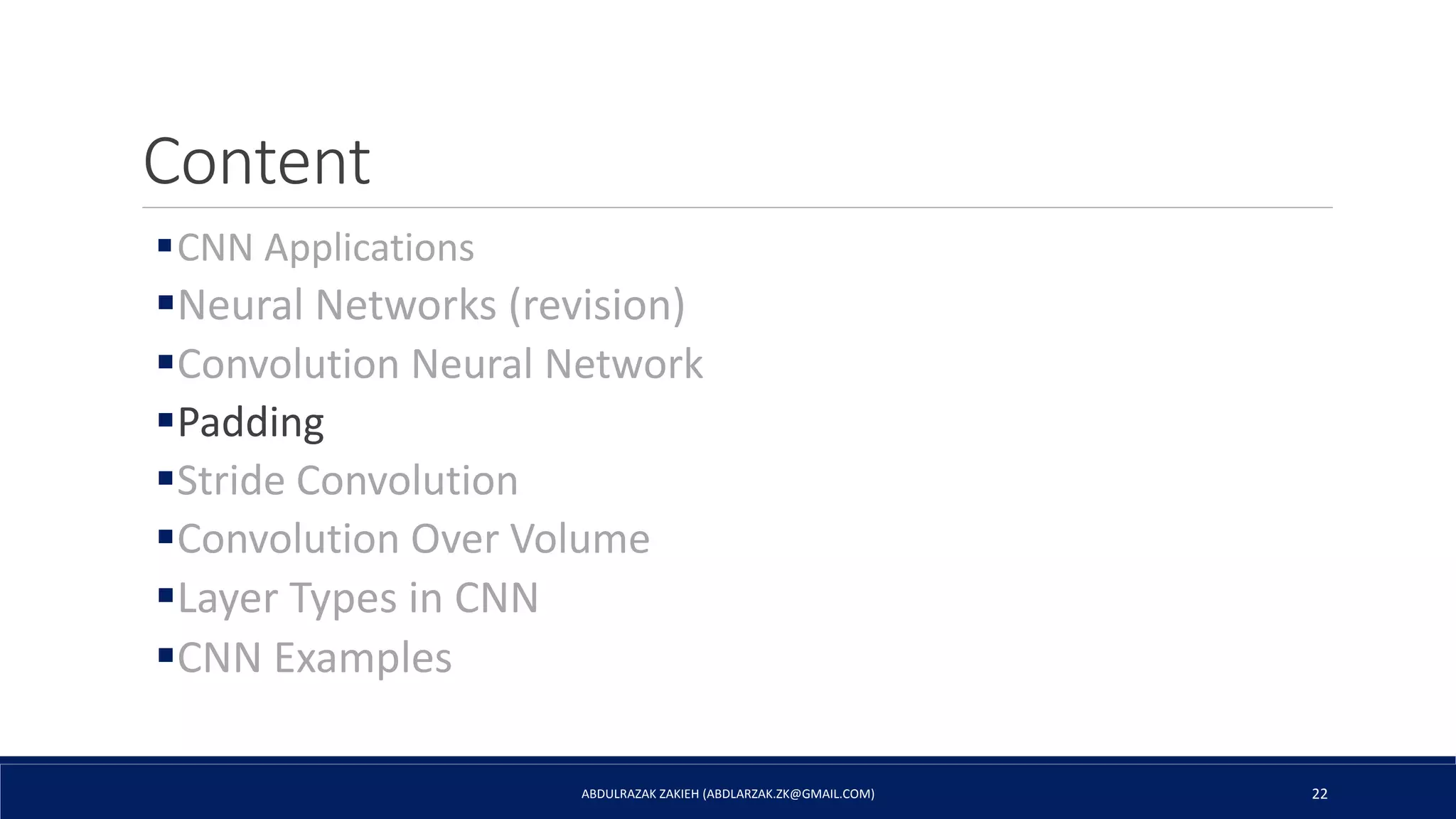 Content
CNN Applications
Neural Networks (revision)
Convolution Neural Network
Padding
Stride Convolution
Convolution Over Volume
Layer Types in CNN
CNN Examples
ABDULRAZAK ZAKIEH (ABDLARZAK.ZK@GMAIL.COM) 22
 