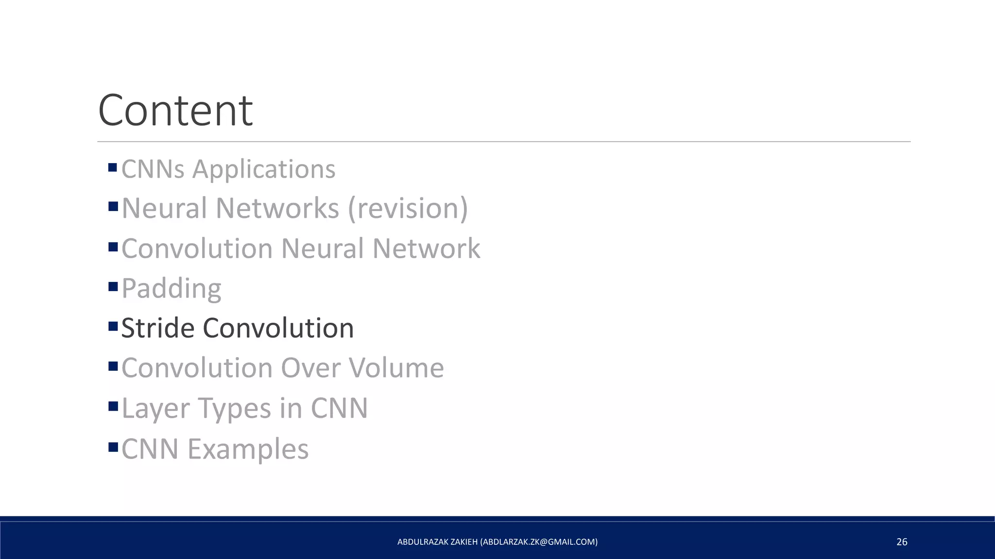 Content
CNNs Applications
Neural Networks (revision)
Convolution Neural Network
Padding
Stride Convolution
Convolution Over Volume
Layer Types in CNN
CNN Examples
ABDULRAZAK ZAKIEH (ABDLARZAK.ZK@GMAIL.COM) 26
 