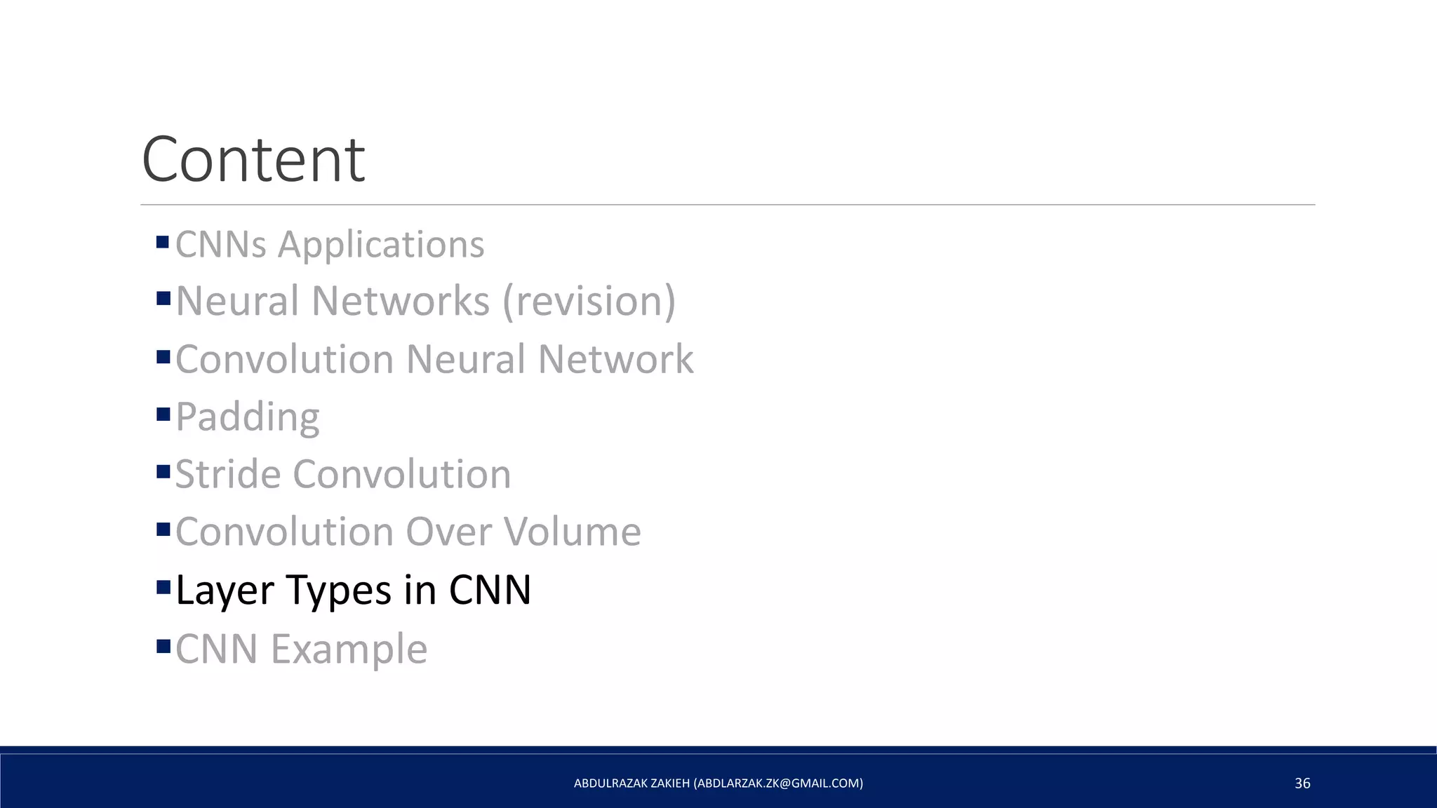 Content
CNNs Applications
Neural Networks (revision)
Convolution Neural Network
Padding
Stride Convolution
Convolution Over Volume
Layer Types in CNN
CNN Example
ABDULRAZAK ZAKIEH (ABDLARZAK.ZK@GMAIL.COM) 36
 