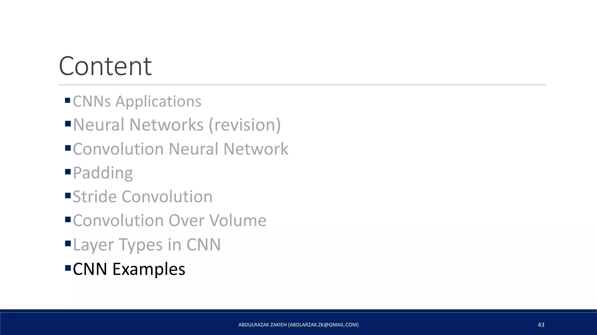 Content
CNNs Applications
Neural Networks (revision)
Convolution Neural Network
Padding
Stride Convolution
Convolution Over Volume
Layer Types in CNN
CNN Examples
ABDULRAZAK ZAKIEH (ABDLARZAK.ZK@GMAIL.COM) 43
 