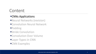 Content
CNNs Applications
Neural Networks (revision)
Convolution Neural Network
Padding
Stride Convolution
Convolution Over Volume
Layer Types in CNN
CNN Examples
ABDULRAZAK ZAKIEH (ABDLARZAK.ZK@GMAIL.COM) 3
 