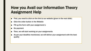 How you Avail our Information Theory
Assignment Help
■ First, you need to click on the link to our website (given in the next slide)
■ Click the order button in the Website
■ Fill up the form with your assignment/s
■ Do payment
■ Then, we will start working on your assignments
■ As per your deadline mentioned, we will deliver your assignment with the best
quality
 