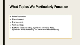 What Topics We Particularly Focus on
■ Mutual information
■ Channel capacity
■ Error exponents
■ Relative entropy
■ Sub-fields are source coding, algorithmic complexity theory,
algorithmic information theory, and information-theoretic security
 