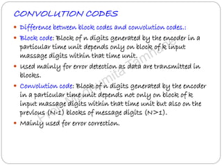 CONVOLUTION CODES
 Difference between block codes and convolution codes.:
 Block code: Block of n digits generated by the encoder in a
particular time unit depends only on block of k input
massage digits within that time unit.
 Used mainly for error detection as data are transmitted in
blocks.
 Convolution code: Block of n digits generated by the encoder
in a particular time unit depends not only on block of k
input massage digits within that time unit but also on the
previous (N-1) blocks of message digits (N>1).
 Mainly used for error correction.
 