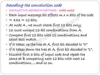 Decoding the convolution code
• EXHUSTIVE SEARCH METHOD : With noise
• Each input message bit effects m x n bits of the code
• = 4X3 = 12 bits.
• At node A , we must check first 12 bits only.
• 16 such unique 12-bit combinations from A.
• Compare first 12 bits with 12 combinations and
select best match.
• If it takes up the tree at A, first bit decoded to “0”
• If it takes down the tree at A, first bit decoded to “1”.
• Discard first 3 bits of input code and repeat the
same at B comparing next 12 bits with next 16
combinations…..and so on.
 