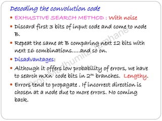Decoding the convolution code
 EXHUSTIVE SEARCH METHOD : With noise
 Discard first 3 bits of input code and come to node
B.
 Repeat the same at B comparing next 12 bits with
next 16 combinations…..and so on.
 Disadvantages:
 Although it offers low probability of errors, we have
to search mXn code bits in 2m branches. Lengthy.
 Errors tend to propagate . If incorrect direction is
chosen at a node due to more errors. No coming
back.
 