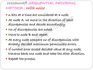 Wozencraft SEQUENTIAL DECODING
METHOD : With noise
 n bits at a time are considered at a node.
 At node A. we move in the direction of least
discrepancies and decode accordingly.
 No of discrepancies are noted.
 Move to node B and repeat.
 At every node compare no of discrepancies with
already decided maximum permissible errors.
 If current error exceed decided value at any node,
traverse back one node and take the other direction.
 Repeat the process.
 