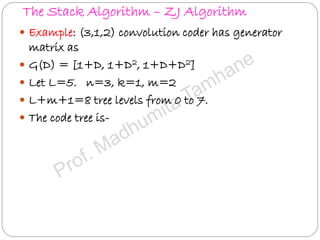 The Stack Algorithm – ZJ Algorithm
 Example: (3,1,2) convolution coder has generator
matrix as
 G(D) = [1+D, 1+D2, 1+D+D2]
 Let L=5. n=3, k=1, m=2
 L+m+1=8 tree levels from 0 to 7.
 The code tree is-
 